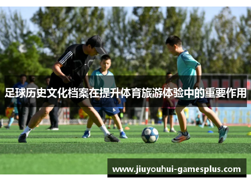 足球历史文化档案在提升体育旅游体验中的重要作用
